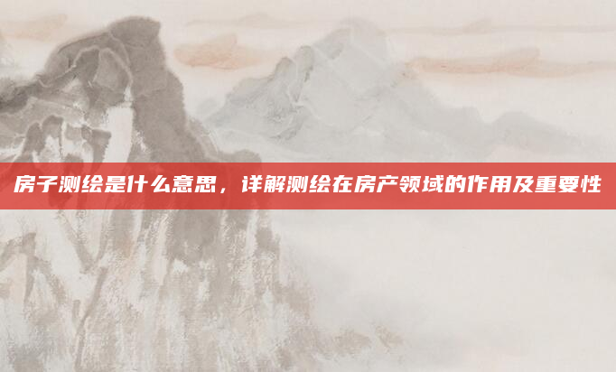 房子测绘是什么意思，详解测绘在房产领域的作用及重要性