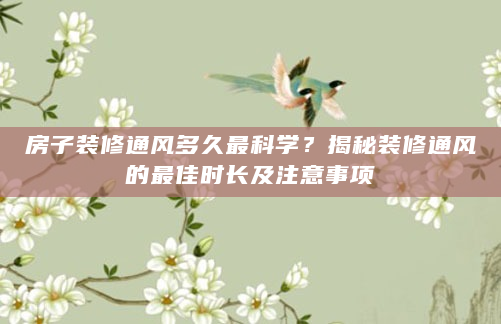 房子装修通风多久最科学？揭秘装修通风的最佳时长及注意事项