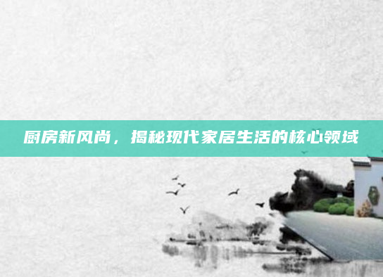厨房新风尚，揭秘现代家居生活的核心领域