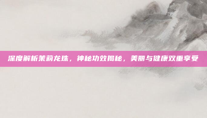 深度解析茉莉龙珠，神秘功效揭秘，美丽与健康双重享受