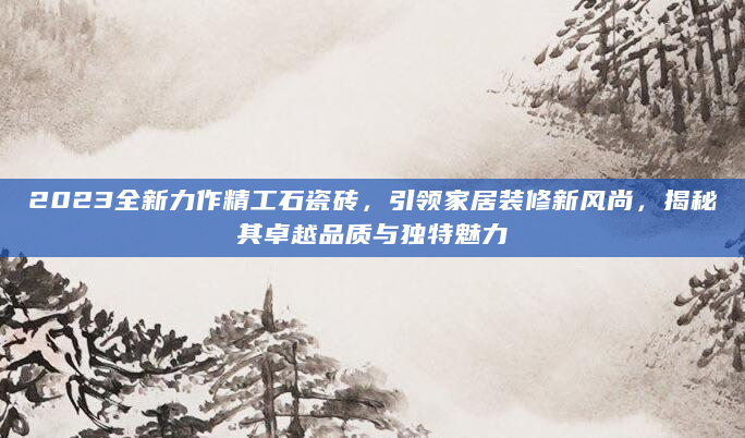 2023全新力作精工石瓷砖，引领家居装修新风尚，揭秘其卓越品质与独特魅力