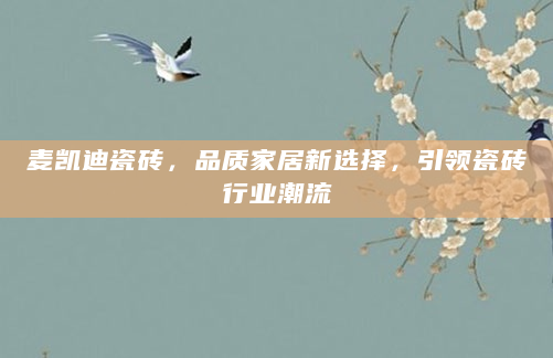 麦凯迪瓷砖，品质家居新选择，引领瓷砖行业潮流
