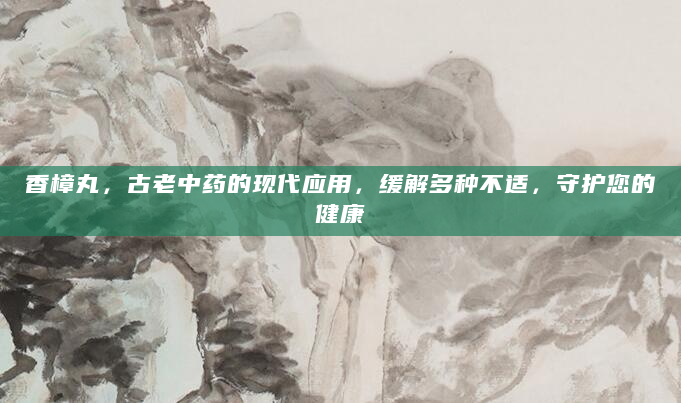 香樟丸，古老中药的现代应用，缓解多种不适，守护您的健康