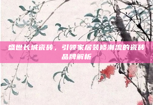 盛世长城瓷砖，引领家居装修潮流的瓷砖品牌解析