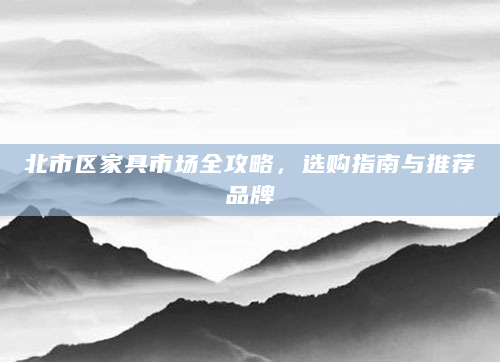 北市区家具市场全攻略，选购指南与推荐品牌