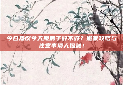 今日热议今天搬房子好不好？搬家攻略与注意事项大揭秘！
