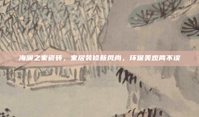 海澜之家瓷砖，家居装修新风尚，环保美观两不误
