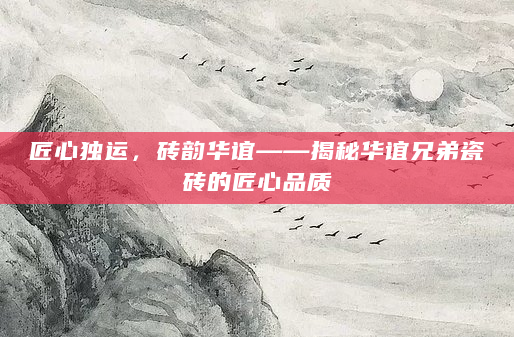 匠心独运，砖韵华谊——揭秘华谊兄弟瓷砖的匠心品质