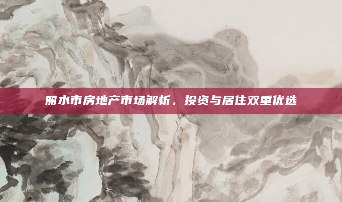 丽水市房地产市场解析，投资与居住双重优选