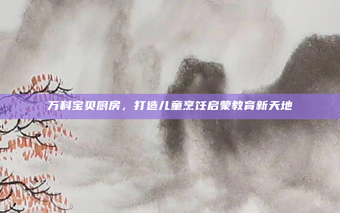 万科宝贝厨房，打造儿童烹饪启蒙教育新天地