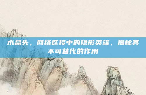 水晶头，网络连接中的隐形英雄，揭秘其不可替代的作用