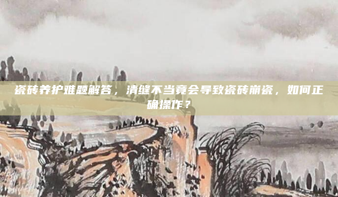 瓷砖养护难题解答，清缝不当竟会导致瓷砖崩瓷，如何正确操作？