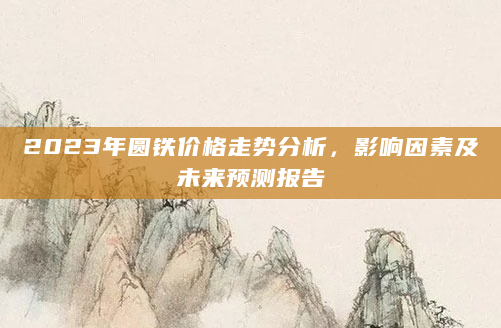 2023年圆铁价格走势分析，影响因素及未来预测报告