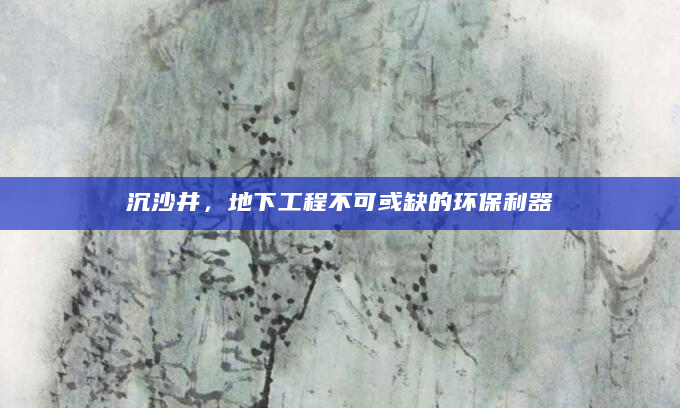 沉沙井，地下工程不可或缺的环保利器