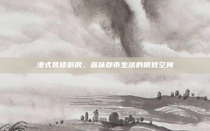 港式装修厨房，品味都市生活的精致空间