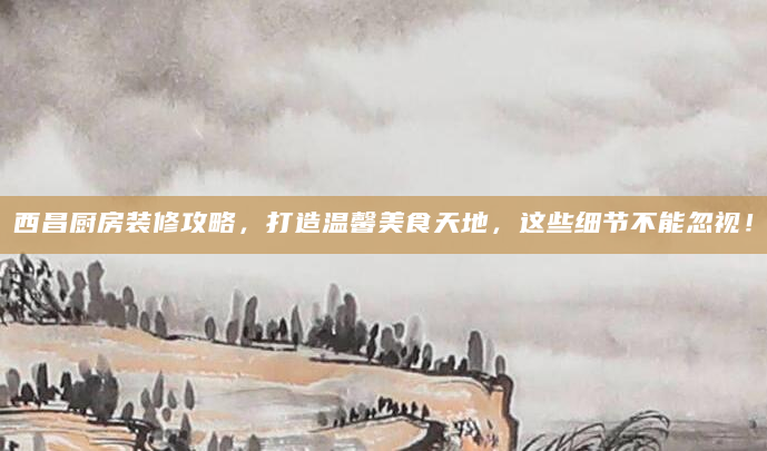 西昌厨房装修攻略，打造温馨美食天地，这些细节不能忽视！