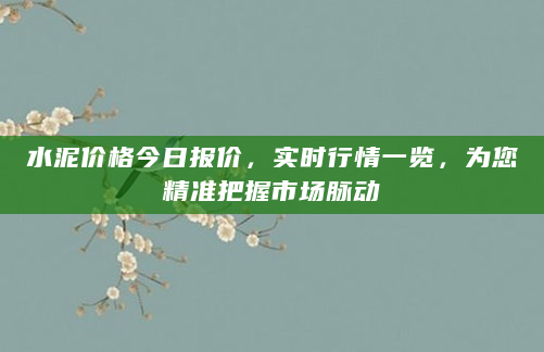 水泥价格今日报价，实时行情一览，为您精准把握市场脉动