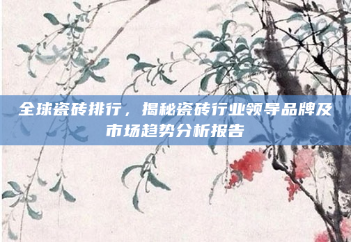全球瓷砖排行，揭秘瓷砖行业领导品牌及市场趋势分析报告