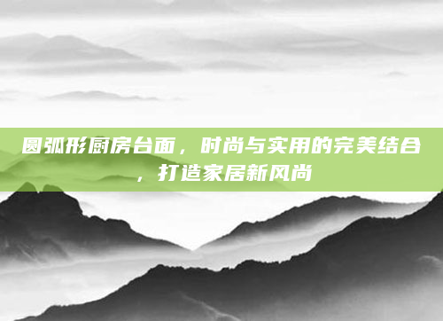 圆弧形厨房台面，时尚与实用的完美结合，打造家居新风尚