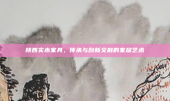陕西实木家具，传承与创新交融的家居艺术