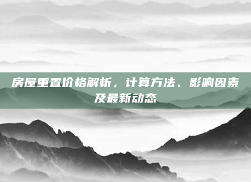 房屋重置价格解析，计算方法、影响因素及最新动态