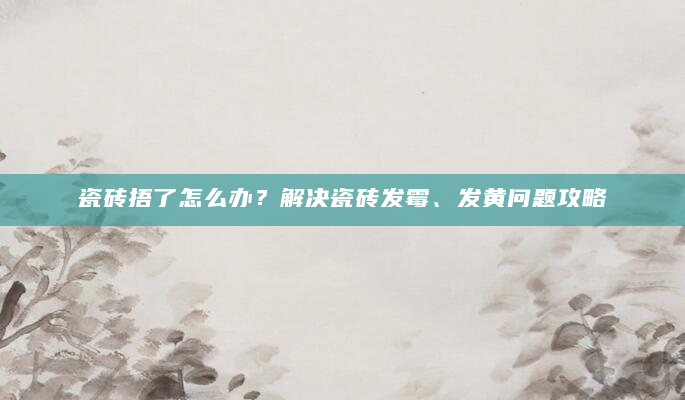 瓷砖捂了怎么办？解决瓷砖发霉、发黄问题攻略