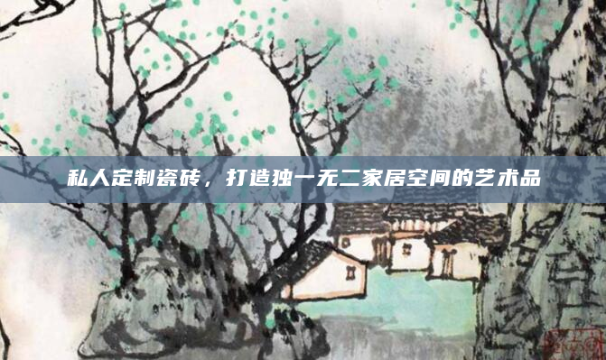 私人定制瓷砖，打造独一无二家居空间的艺术品