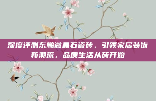 深度评测东鹏微晶石瓷砖，引领家居装饰新潮流，品质生活从砖开始