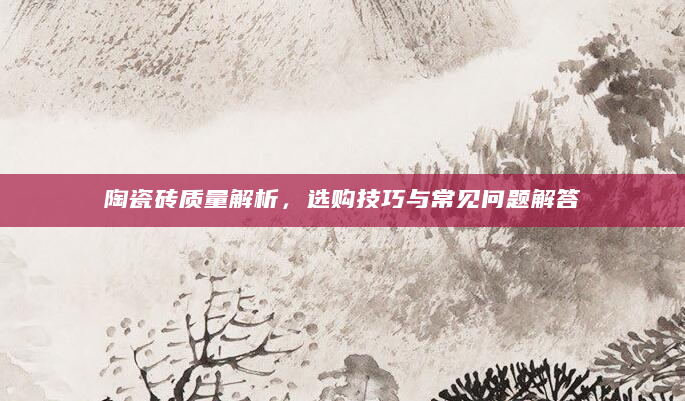 陶瓷砖质量解析，选购技巧与常见问题解答