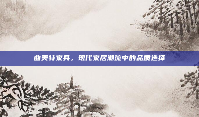 曲美特家具，现代家居潮流中的品质选择