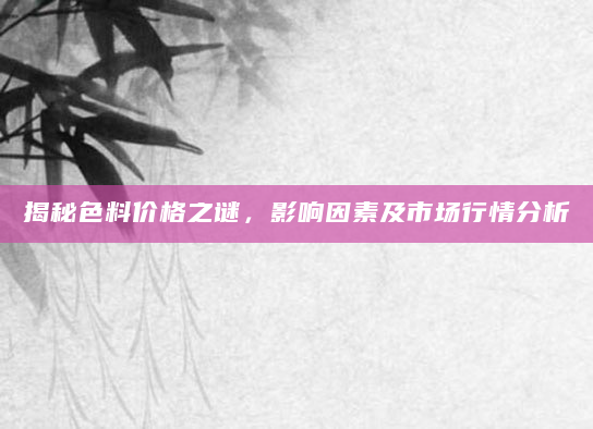 揭秘色料价格之谜，影响因素及市场行情分析
