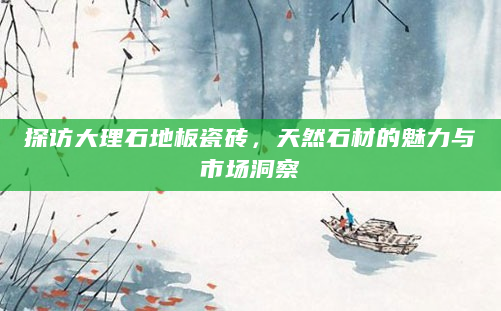 探访大理石地板瓷砖，天然石材的魅力与市场洞察