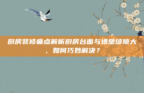 厨房装修痛点解析厨房台面与墙壁缝隙大，如何巧妙解决？