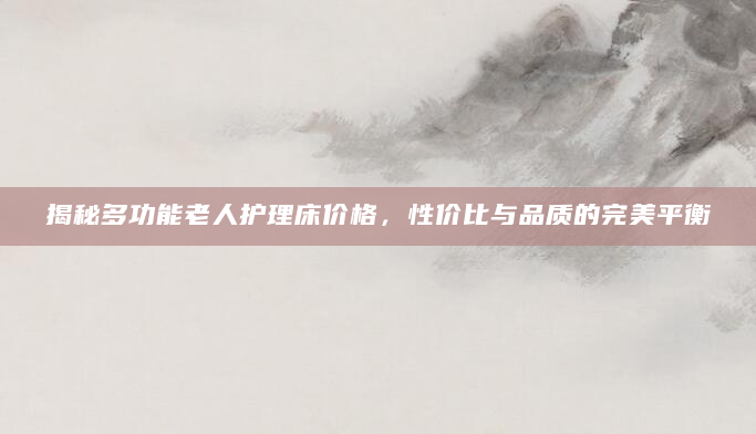 揭秘多功能老人护理床价格，性价比与品质的完美平衡