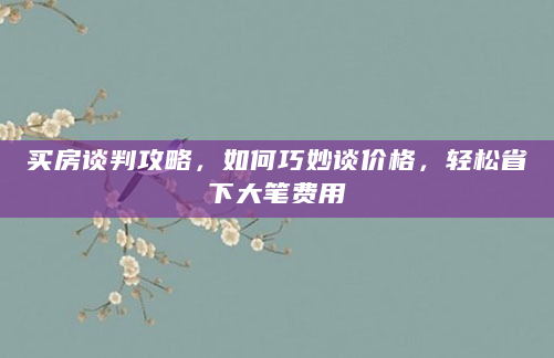 买房谈判攻略，如何巧妙谈价格，轻松省下大笔费用
