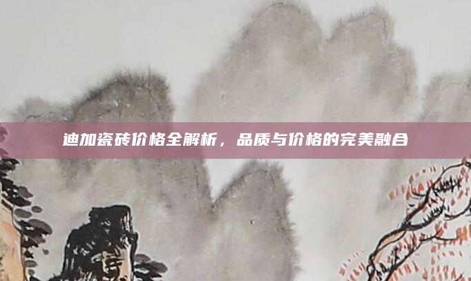 迪加瓷砖价格全解析，品质与价格的完美融合