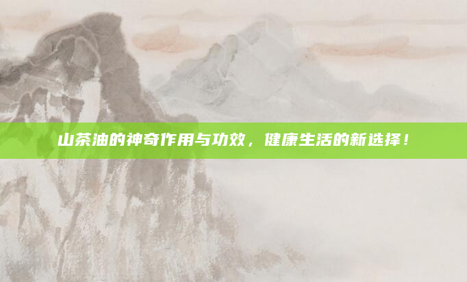 山茶油的神奇作用与功效，健康生活的新选择！