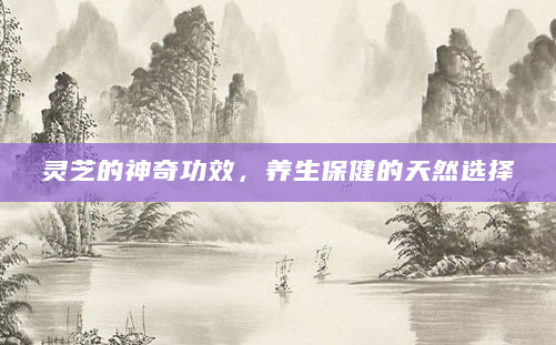 灵芝的神奇功效，养生保健的天然选择