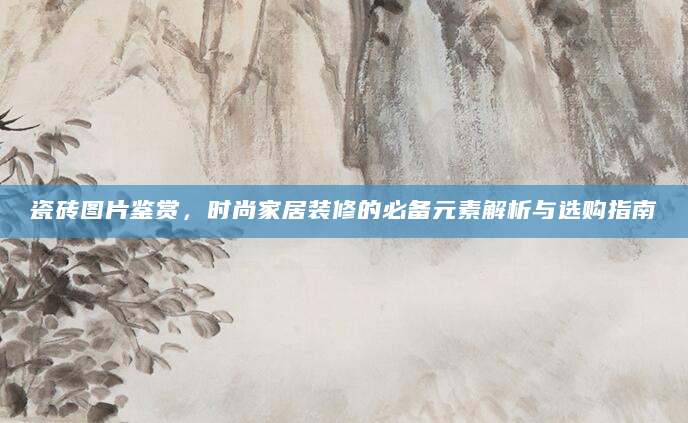 瓷砖图片鉴赏，时尚家居装修的必备元素解析与选购指南