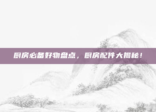 厨房必备好物盘点，厨房配件大揭秘！