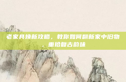 老家具焕新攻略，教你如何翻新家中旧物，重拾复古韵味