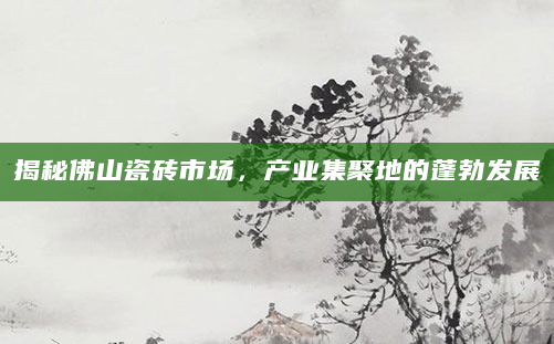 揭秘佛山瓷砖市场，产业集聚地的蓬勃发展