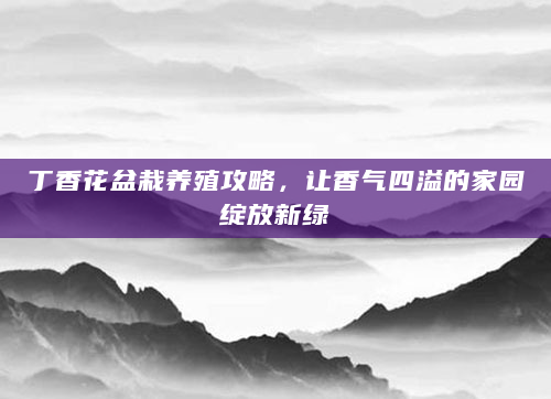 丁香花盆栽养殖攻略，让香气四溢的家园绽放新绿