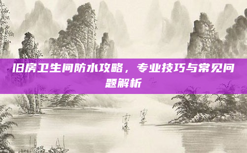 旧房卫生间防水攻略，专业技巧与常见问题解析