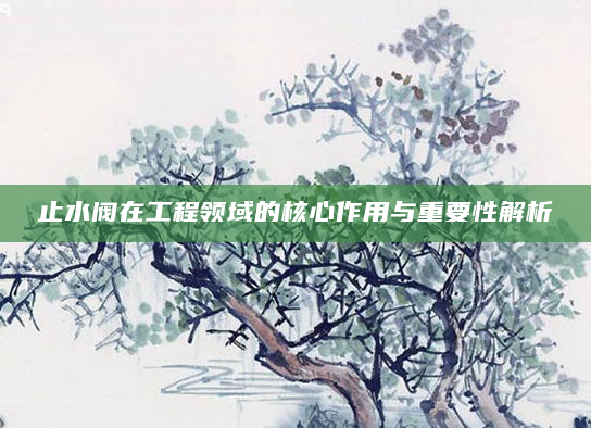止水阀在工程领域的核心作用与重要性解析