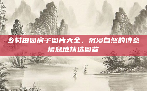 乡村田园房子图片大全，沉浸自然的诗意栖息地精选图鉴