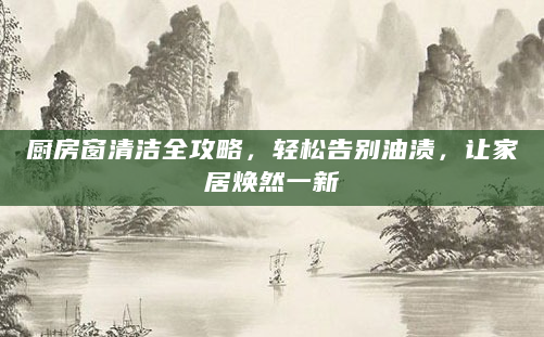 厨房窗清洁全攻略，轻松告别油渍，让家居焕然一新