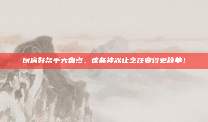 厨房好帮手大盘点，这些神器让烹饪变得更简单！