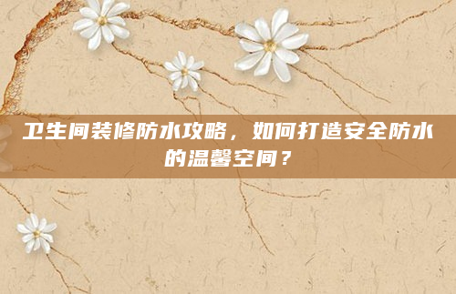 卫生间装修防水攻略，如何打造安全防水的温馨空间？