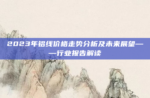 2023年铝线价格走势分析及未来展望——行业报告解读